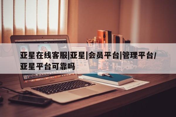 亚星相关业务办理 亚星在线客服亚星在线客服|亚星|会员平台|管理平台/亚星平台可靠吗