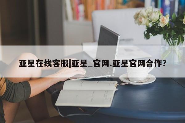 亚星相关业务办理 亚星在线客服亚星在线客服|亚星_官网.亚星官网合作？