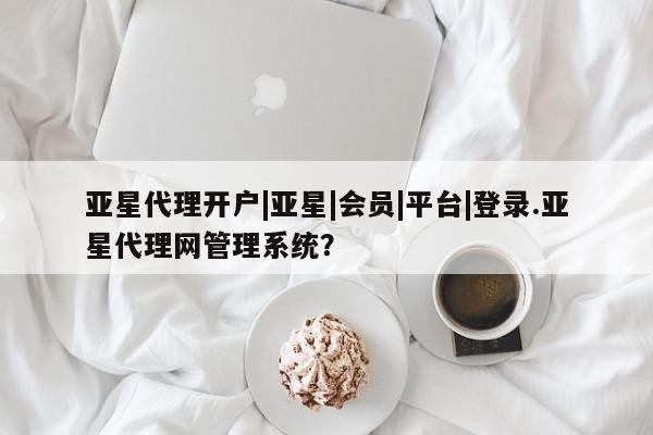亚星相关业务办理 亚星在线客服亚星代理开户|亚星|会员|平台|登录.亚星代理网管理系统？