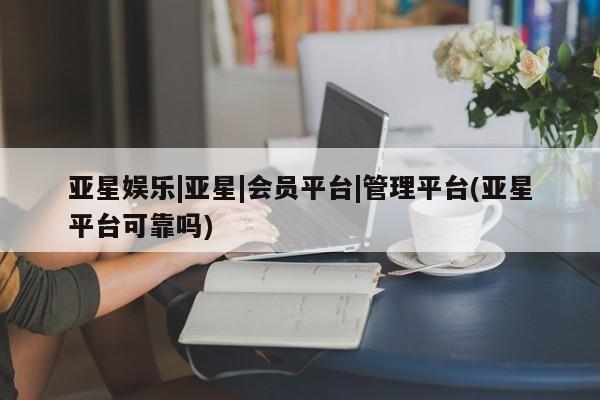 亚星相关业务办理 亚星在线客服亚星娱乐|亚星|会员平台|管理平台(亚星平台可靠吗)