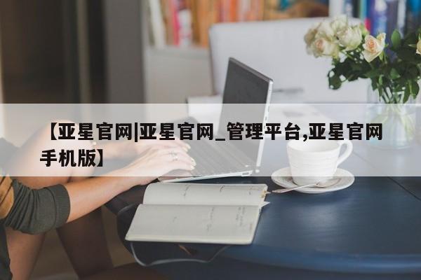 亚星相关业务办理 亚星在线客服【亚星官网|亚星官网_管理平台,亚星官网手机版】
