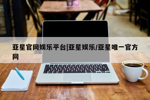 亚星相关业务办理 亚星在线客服亚星官网娱乐平台|亚星娱乐/亚星唯一官方网