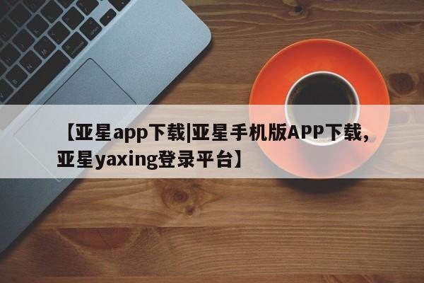 亚星相关业务办理 亚星在线客服【亚星app下载|亚星手机版APP下载,亚星yaxing登录平台】