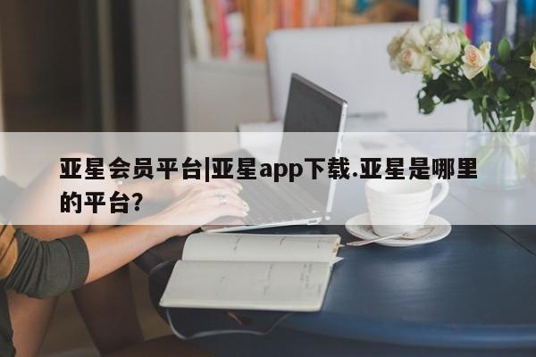 亚星相关业务办理 亚星在线客服亚星会员平台|亚星app下载.亚星是哪里的平台？