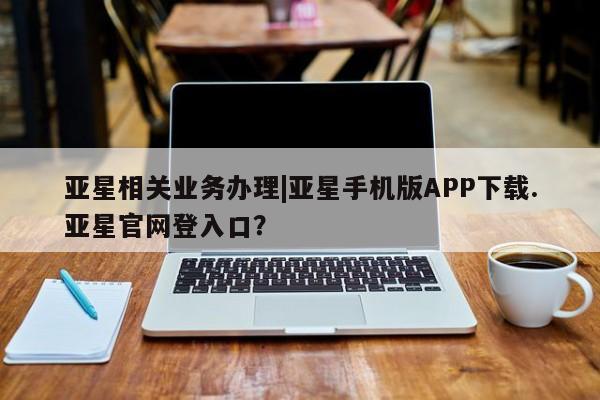 亚星相关业务办理 亚星在线客服亚星相关业务办理|亚星手机版APP下载.亚星官网登入口？