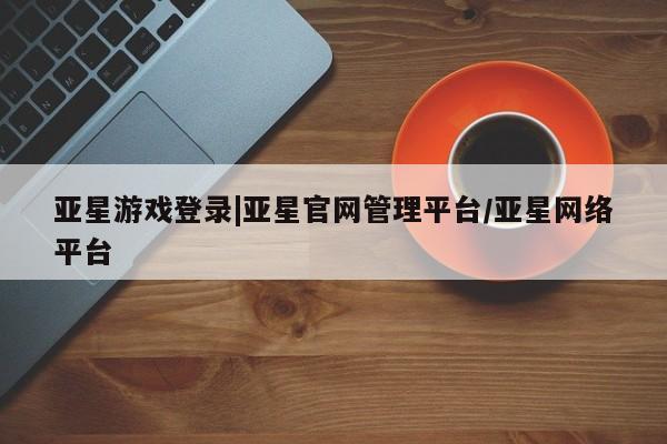 亚星相关业务办理 亚星在线客服亚星游戏登录|亚星官网管理平台/亚星网络平台