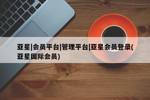 亚星相关业务办理 亚星在线客服亚星|会员平台|管理平台|亚星会员登录(亚星国际会员)