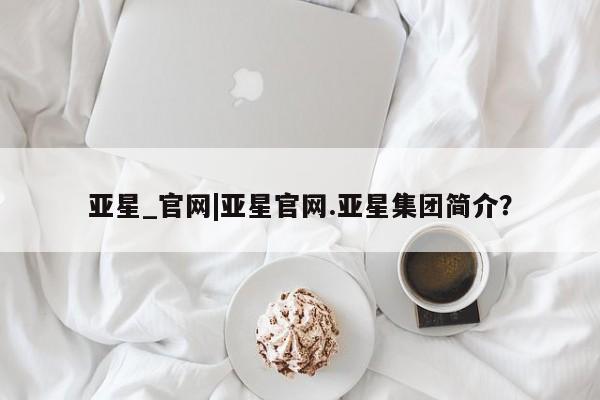 亚星相关业务办理 亚星在线客服亚星_官网|亚星官网.亚星集团简介？