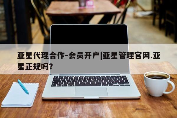 亚星相关业务办理 亚星在线客服亚星代理合作-会员开户|亚星管理官网.亚星正规吗？