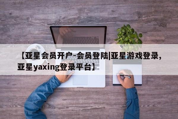 亚星相关业务办理 亚星在线客服【亚星会员开户-会员登陆|亚星游戏登录,亚星yaxing登录平台】