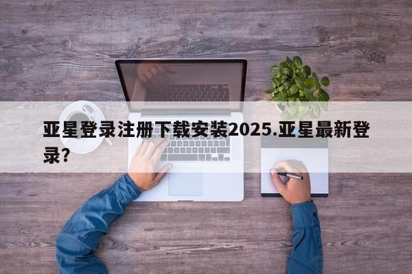 亚星相关业务办理 亚星在线客服亚星登录注册下载安装2025.亚星最新登录？