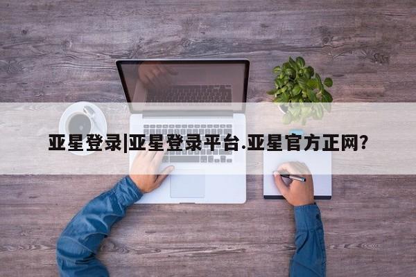 亚星相关业务办理 亚星在线客服亚星登录|亚星登录平台.亚星官方正网？