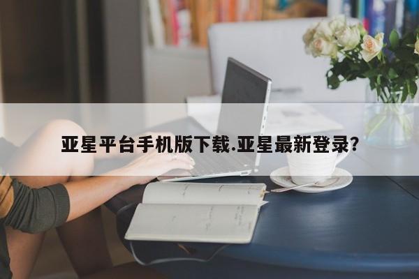 亚星相关业务办理 亚星在线客服亚星平台手机版下载.亚星最新登录？