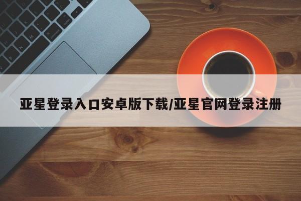 亚星相关业务办理 亚星在线客服亚星登录入口安卓版下载/亚星官网登录注册