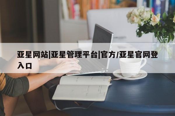 亚星相关业务办理 亚星在线客服亚星网站|亚星管理平台|官方/亚星官网登入口