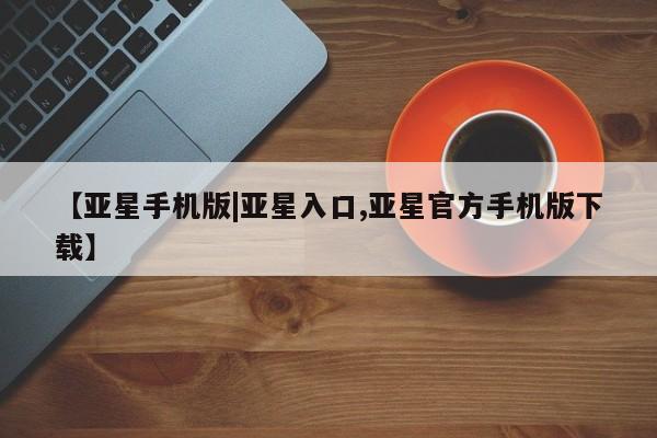亚星相关业务办理 亚星在线客服【亚星手机版|亚星入口,亚星官方手机版下载】