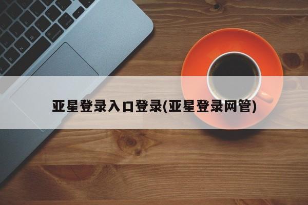 亚星相关业务办理 亚星在线客服亚星登录入口登录(亚星登录网管)