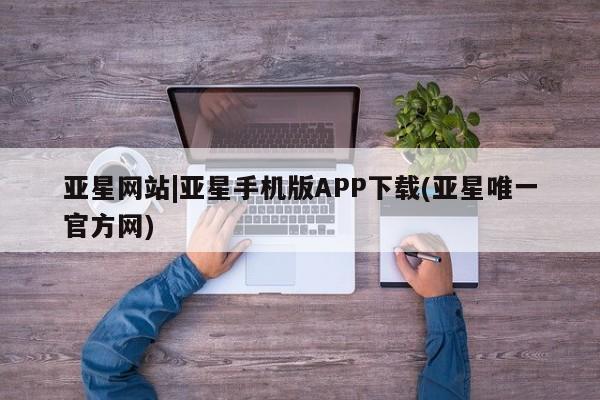 亚星相关业务办理 亚星在线客服亚星网站|亚星手机版APP下载(亚星唯一官方网)