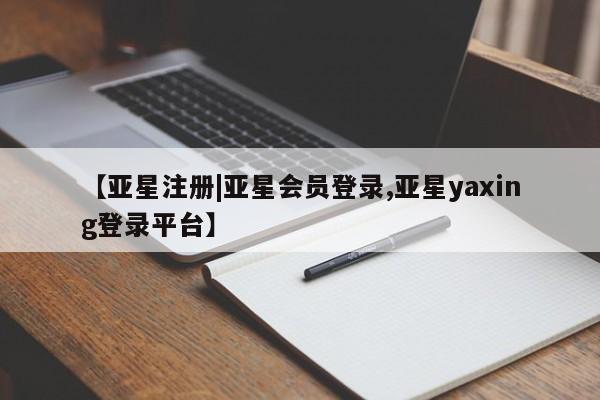 亚星相关业务办理 亚星在线客服【亚星注册|亚星会员登录,亚星yaxing登录平台】