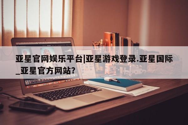 亚星相关业务办理 亚星在线客服亚星官网娱乐平台|亚星游戏登录.亚星国际_亚星官方网站？