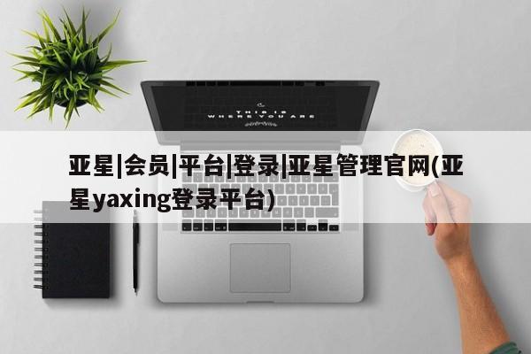亚星相关业务办理 亚星在线客服亚星|会员|平台|登录|亚星管理官网(亚星yaxing登录平台)