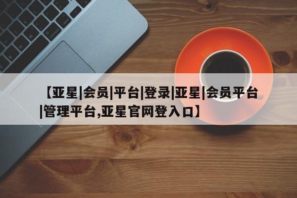 亚星相关业务办理 亚星在线客服【亚星|会员|平台|登录|亚星|会员平台|管理平台,亚星官网登入口】