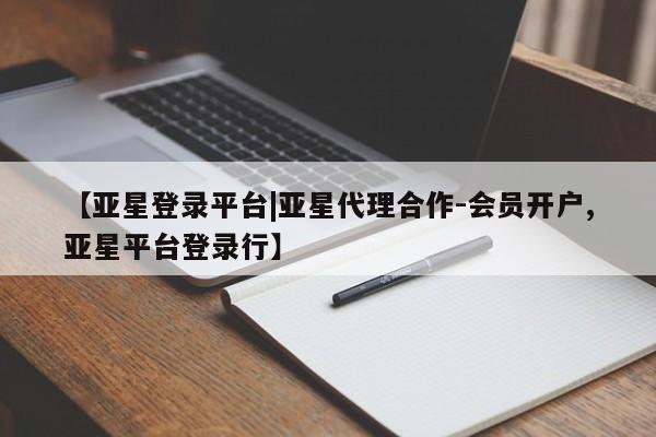 亚星相关业务办理 亚星在线客服【亚星登录平台|亚星代理合作-会员开户,亚星平台登录行】