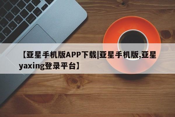 亚星相关业务办理 亚星在线客服【亚星手机版APP下载|亚星手机版,亚星yaxing登录平台】