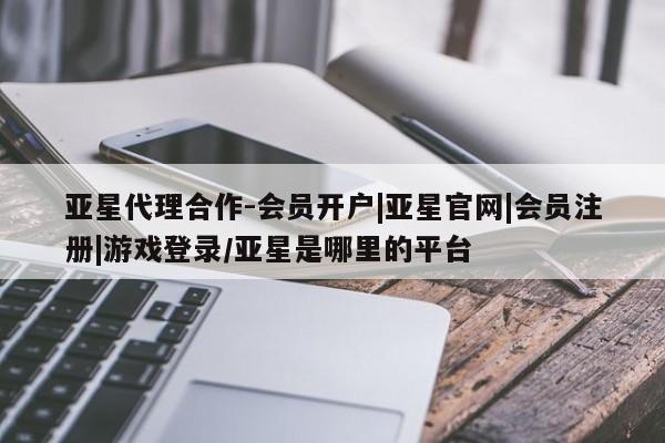 亚星相关业务办理 亚星在线客服亚星代理合作-会员开户|亚星官网|会员注册|游戏登录/亚星是哪里的平台
