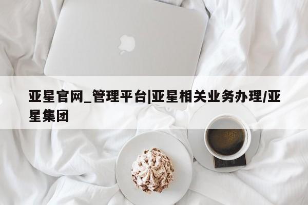 亚星相关业务办理 亚星在线客服亚星官网_管理平台|亚星相关业务办理/亚星集团