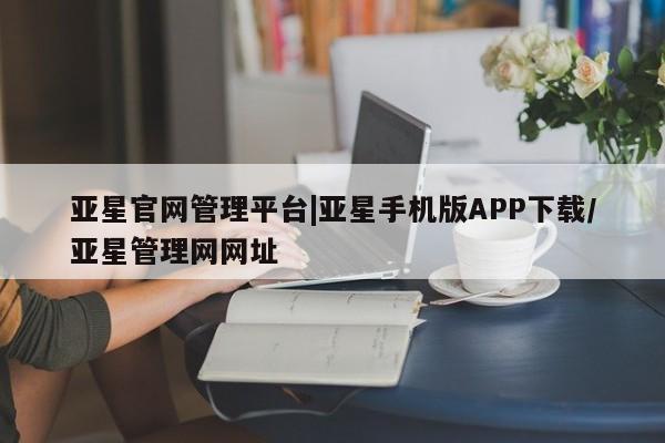 亚星相关业务办理 亚星在线客服亚星官网管理平台|亚星手机版APP下载/亚星管理网网址