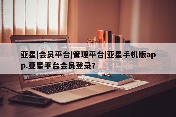 亚星相关业务办理 亚星在线客服亚星|会员平台|管理平台|亚星手机版app.亚星平台会员登录？
