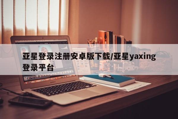 亚星相关业务办理 亚星在线客服亚星登录注册安卓版下载/亚星yaxing登录平台