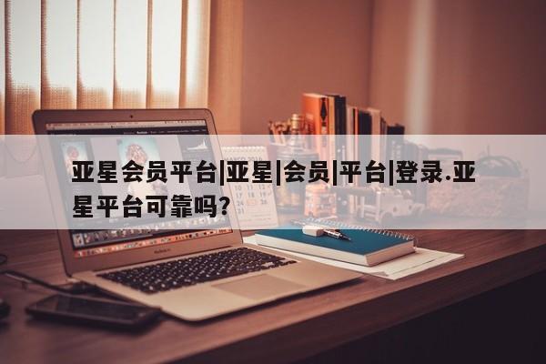 亚星相关业务办理 亚星在线客服亚星会员平台|亚星|会员|平台|登录.亚星平台可靠吗？