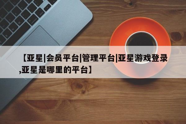 亚星相关业务办理 亚星在线客服【亚星|会员平台|管理平台|亚星游戏登录,亚星是哪里的平台】