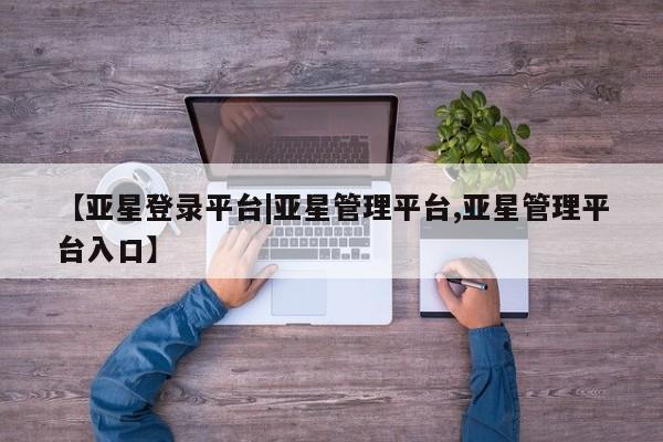 亚星相关业务办理 亚星在线客服【亚星登录平台|亚星管理平台,亚星管理平台入口】
