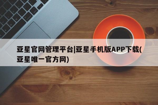 亚星相关业务办理 亚星在线客服亚星官网管理平台|亚星手机版APP下载(亚星唯一官方网)