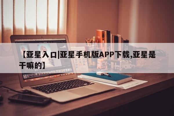 亚星相关业务办理 亚星在线客服【亚星入口|亚星手机版APP下载,亚星是干嘛的】