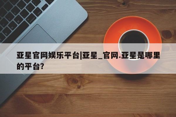 亚星相关业务办理 亚星在线客服亚星官网娱乐平台|亚星_官网.亚星是哪里的平台？