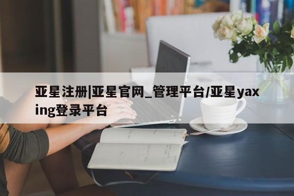亚星相关业务办理 亚星在线客服亚星注册|亚星官网_管理平台/亚星yaxing登录平台