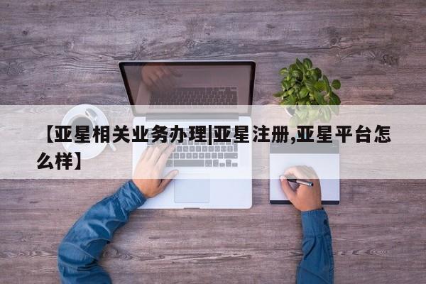 亚星相关业务办理 亚星在线客服【亚星相关业务办理|亚星注册,亚星平台怎么样】