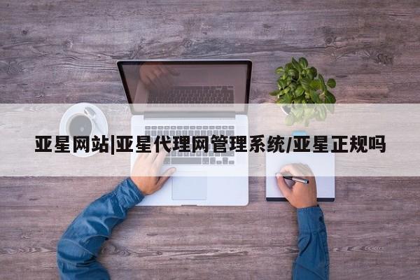 亚星相关业务办理 亚星在线客服亚星网站|亚星代理网管理系统/亚星正规吗
