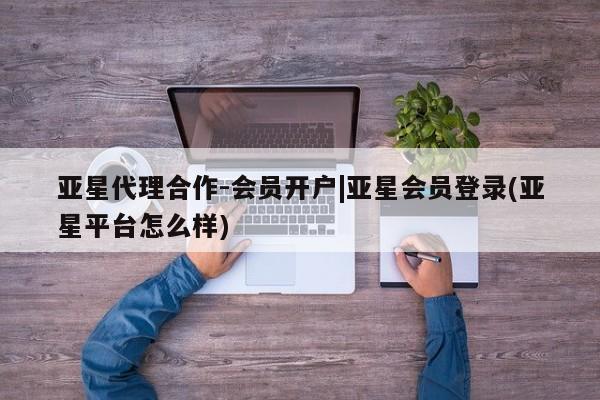 亚星相关业务办理 亚星在线客服亚星代理合作-会员开户|亚星会员登录(亚星平台怎么样)