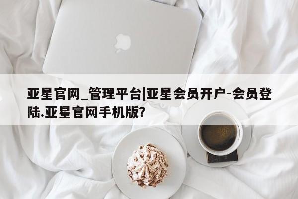 亚星相关业务办理 亚星在线客服亚星官网_管理平台|亚星会员开户-会员登陆.亚星官网手机版？