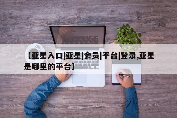 亚星相关业务办理 亚星在线客服【亚星入口|亚星|会员|平台|登录,亚星是哪里的平台】