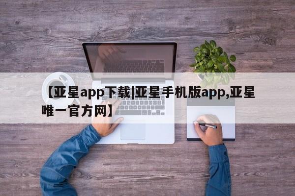 亚星相关业务办理 亚星在线客服【亚星app下载|亚星手机版app,亚星唯一官方网】