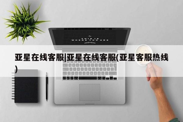 亚星相关业务办理 亚星在线客服亚星在线客服|亚星在线客服(亚星客服热线)