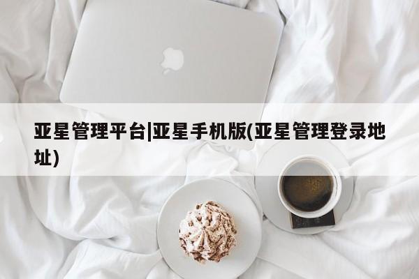 亚星相关业务办理 亚星在线客服亚星管理平台|亚星手机版(亚星管理登录地址)