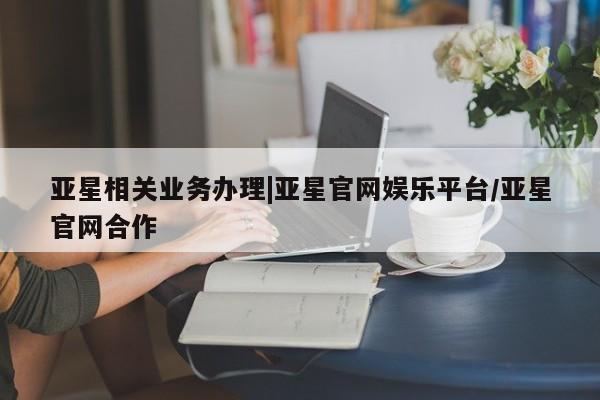 亚星相关业务办理 亚星在线客服亚星相关业务办理|亚星官网娱乐平台/亚星官网合作