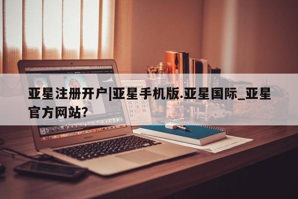 亚星相关业务办理 亚星在线客服亚星注册开户|亚星手机版.亚星国际_亚星官方网站？